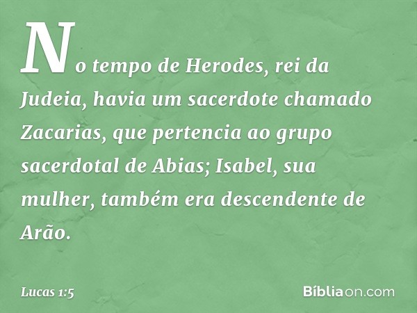 No tempo de Herodes, rei da Judeia, havia um sacerdote chamado Zacarias, que pertencia ao grupo sacerdotal de Abias; Isabel, sua mulher, também era descendente 