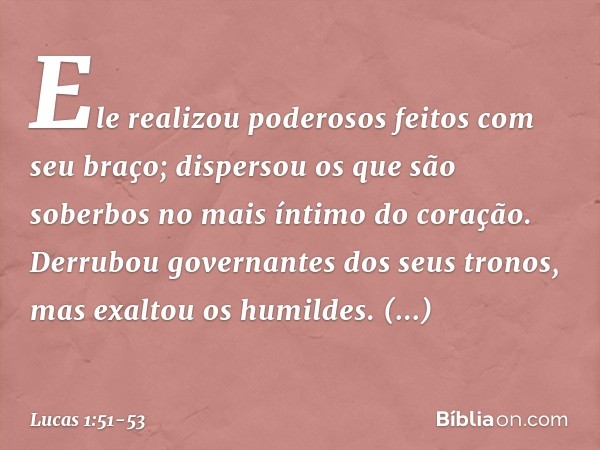 Ele realizou poderosos feitos com seu braço;
dispersou os que são soberbos
no mais íntimo do coração. Derrubou governantes
dos seus tronos,
mas exaltou os humil