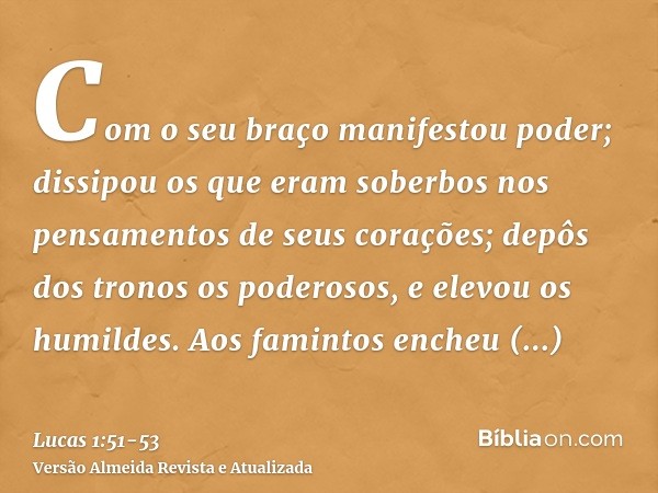 Com o seu braço manifestou poder; dissipou os que eram soberbos nos pensamentos de seus corações;depôs dos tronos os poderosos, e elevou os humildes.Aos faminto