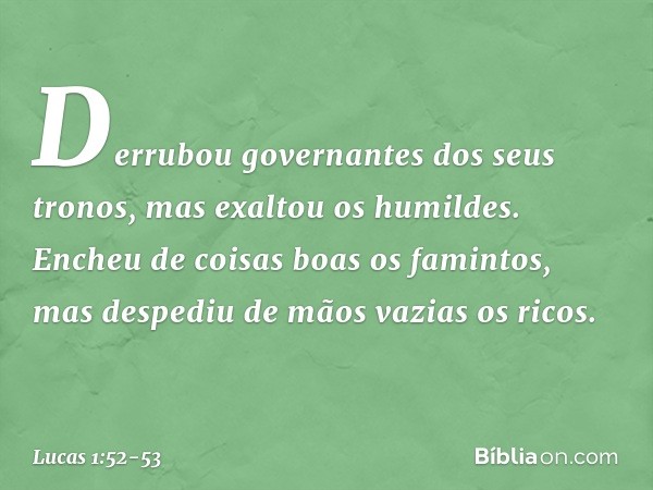 Derrubou governantes
dos seus tronos,
mas exaltou os humildes. Encheu de coisas boas
os famintos,
mas despediu de mãos vazias os ricos. -- Lucas 1:52-53