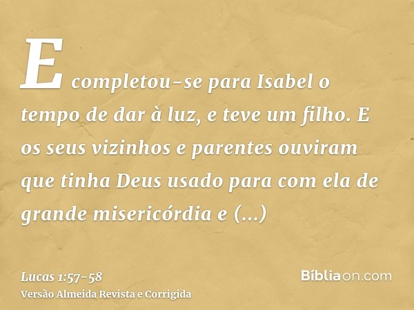 E completou-se para Isabel o tempo de dar à luz, e teve um filho.E os seus vizinhos e parentes ouviram que tinha Deus usado para com ela de grande misericórdia 