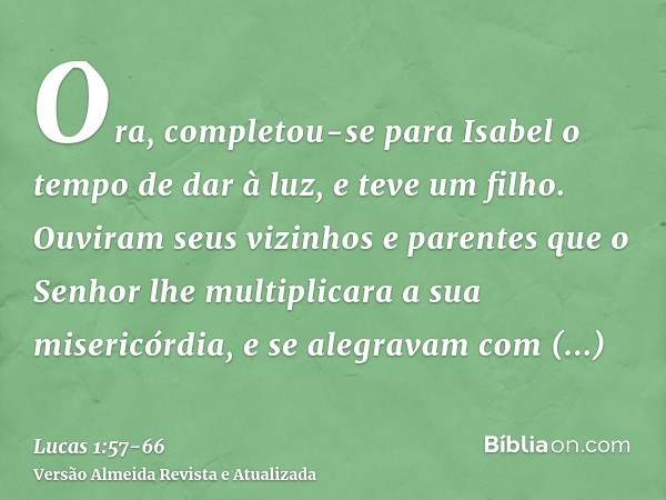 Ora, completou-se para Isabel o tempo de dar à luz, e teve um filho.Ouviram seus vizinhos e parentes que o Senhor lhe multiplicara a sua misericórdia, e se aleg