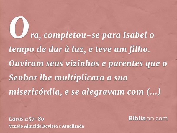 Ora, completou-se para Isabel o tempo de dar à luz, e teve um filho.Ouviram seus vizinhos e parentes que o Senhor lhe multiplicara a sua misericórdia, e se aleg