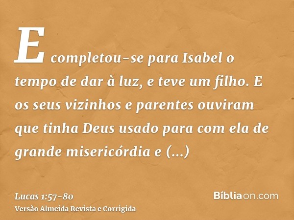 E completou-se para Isabel o tempo de dar à luz, e teve um filho.E os seus vizinhos e parentes ouviram que tinha Deus usado para com ela de grande misericórdia 