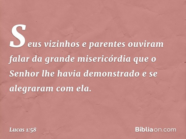 Seus vizinhos e parentes ouviram falar da grande misericórdia que o Senhor lhe havia demonstrado e se alegraram com ela. -- Lucas 1:58