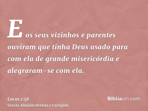 E os seus vizinhos e parentes ouviram que tinha Deus usado para com ela de grande misericórdia e alegraram-se com ela.