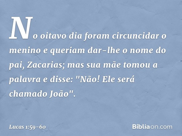 No oitavo dia foram circuncidar o menino e queriam dar-lhe o nome do pai, Zacarias; mas sua mãe tomou a palavra e disse: "Não! Ele será chamado João". -- Lucas 
