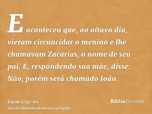 E aconteceu que, ao oitavo dia, vieram circuncidar o menino e lhe chamavam Zacarias, o nome de seu pai.E, respondendo sua mãe, disse: Não, porém será chamado Jo