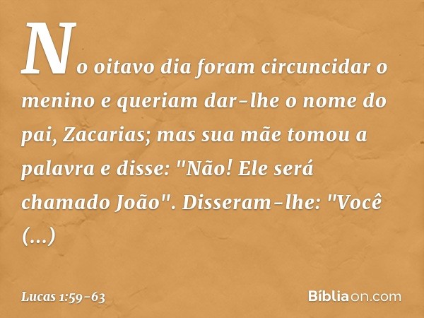 No oitavo dia foram circuncidar o menino e queriam dar-lhe o nome do pai, Zacarias; mas sua mãe tomou a palavra e disse: "Não! Ele será chamado João". Disseram-