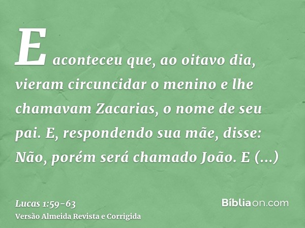 E aconteceu que, ao oitavo dia, vieram circuncidar o menino e lhe chamavam Zacarias, o nome de seu pai.E, respondendo sua mãe, disse: Não, porém será chamado Jo