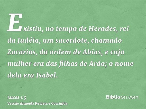 Existiu, no tempo de Herodes, rei da Judéia, um sacerdote, chamado Zacarias, da ordem de Abias, e cuja mulher era das filhas de Arão; o nome dela era Isabel.