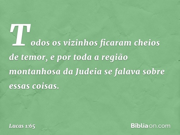 Todos os vizinhos ficaram cheios de temor, e por toda a região montanhosa da Judeia se falava sobre essas coisas. -- Lucas 1:65