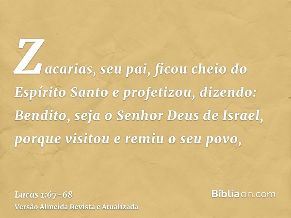 Zacarias, seu pai, ficou cheio do Espírito Santo e profetizou, dizendo:Bendito, seja o Senhor Deus de Israel, porque visitou e remiu o seu povo,