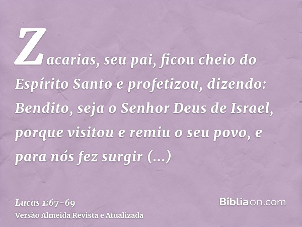 Zacarias, seu pai, ficou cheio do Espírito Santo e profetizou, dizendo:Bendito, seja o Senhor Deus de Israel, porque visitou e remiu o seu povo,e para nós fez s