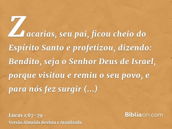 Zacarias, seu pai, ficou cheio do Espírito Santo e profetizou, dizendo:Bendito, seja o Senhor Deus de Israel, porque visitou e remiu o seu povo,e para nós fez s