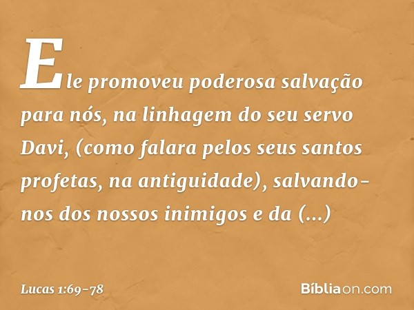 Ele promoveu
poderosa salvação para nós,
na linhagem do seu servo Davi, (como falara pelos seus santos profetas,
na antiguidade), salvando-nos
dos nossos inimig