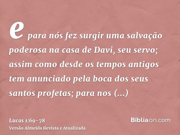 e para nós fez surgir uma salvação poderosa na casa de Davi, seu servo;assim como desde os tempos antigos tem anunciado pela boca dos seus santos profetas;para 
