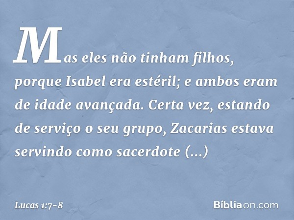 Mas eles não tinham filhos, porque Isabel era estéril; e ambos eram de idade avançada. Certa vez, estando de serviço o seu grupo, Zacarias estava servindo como 