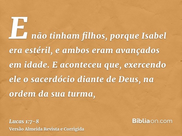 E não tinham filhos, porque Isabel era estéril, e ambos eram avançados em idade.E aconteceu que, exercendo ele o sacerdócio diante de Deus, na ordem da sua turm