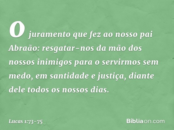 o juramento que fez
ao nosso pai Abraão: resgatar-nos da mão
dos nossos inimigos
para o servirmos sem medo, em santidade e justiça,
diante dele
todos os nossos 