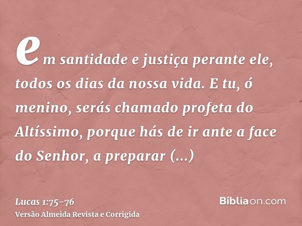 em santidade e justiça perante ele, todos os dias da nossa vida.E tu, ó menino, serás chamado profeta do Altíssimo, porque hás de ir ante a face do Senhor, a pr