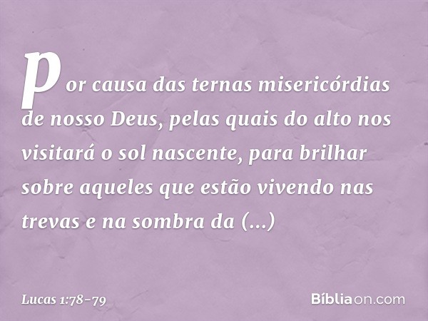 por causa
das ternas misericórdias
de nosso Deus,
pelas quais do alto
nos visitará
o sol nascente, para brilhar sobre aqueles
que estão vivendo nas trevas
e na 