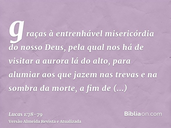 graças à entrenhável misericórdia do nosso Deus, pela qual nos há de visitar a aurora lá do alto,para alumiar aos que jazem nas trevas e na sombra da morte, a f