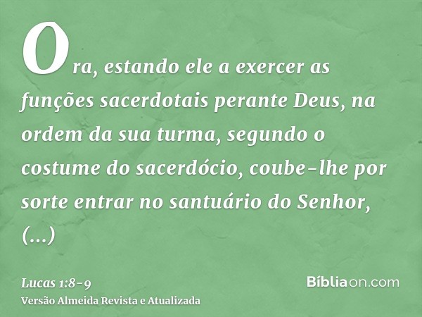 Ora, estando ele a exercer as funções sacerdotais perante Deus, na ordem da sua turma,segundo o costume do sacerdócio, coube-lhe por sorte entrar no santuário d