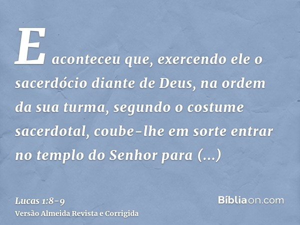 E aconteceu que, exercendo ele o sacerdócio diante de Deus, na ordem da sua turma,segundo o costume sacerdotal, coube-lhe em sorte entrar no templo do Senhor pa