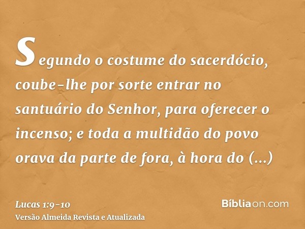 segundo o costume do sacerdócio, coube-lhe por sorte entrar no santuário do Senhor, para oferecer o incenso;e toda a multidão do povo orava da parte de fora, à