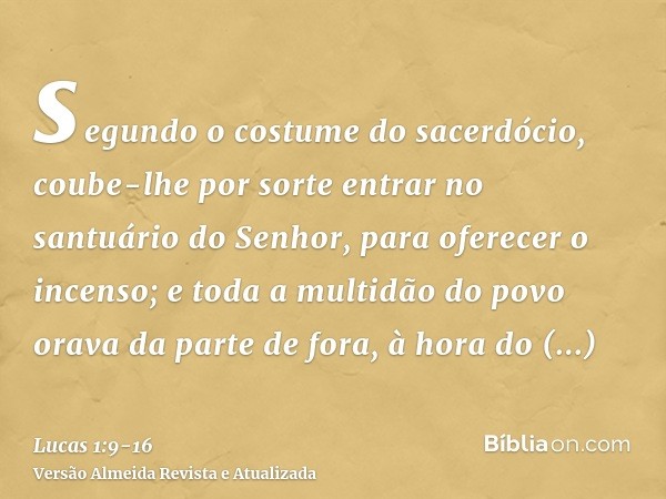 segundo o costume do sacerdócio, coube-lhe por sorte entrar no santuário do Senhor, para oferecer o incenso;e toda a multidão do povo orava da parte de fora, à 