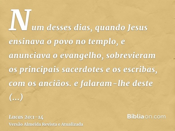 Num desses dias, quando Jesus ensinava o povo no templo, e anunciava o evangelho, sobrevieram os principais sacerdotes e os escribas, com os anciãos.e falaram-l