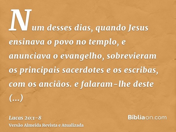 Num desses dias, quando Jesus ensinava o povo no templo, e anunciava o evangelho, sobrevieram os principais sacerdotes e os escribas, com os anciãos.e falaram-l