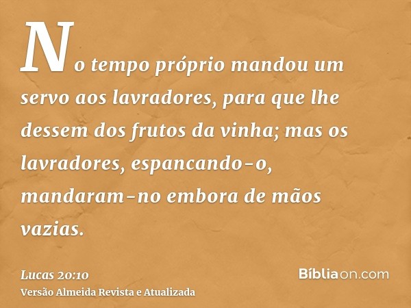 No tempo próprio mandou um servo aos lavradores, para que lhe dessem dos frutos da vinha; mas os lavradores, espancando-o, mandaram-no embora de mãos vazias.