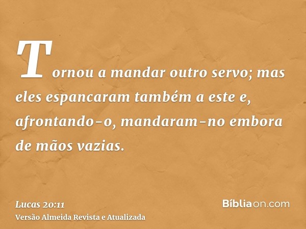 Tornou a mandar outro servo; mas eles espancaram também a este e, afrontando-o, mandaram-no embora de mãos vazias.