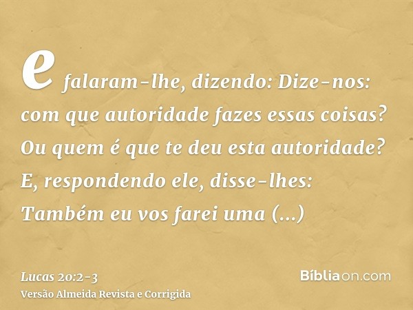 e falaram-lhe, dizendo: Dize-nos: com que autoridade fazes essas coisas? Ou quem é que te deu esta autoridade?E, respondendo ele, disse-lhes: Também eu vos fare