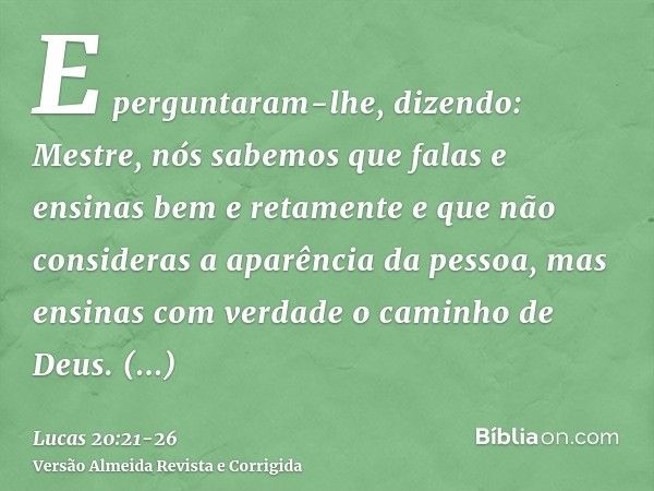 E perguntaram-lhe, dizendo: Mestre, nós sabemos que falas e ensinas bem e retamente e que não consideras a aparência da pessoa, mas ensinas com verdade o caminh