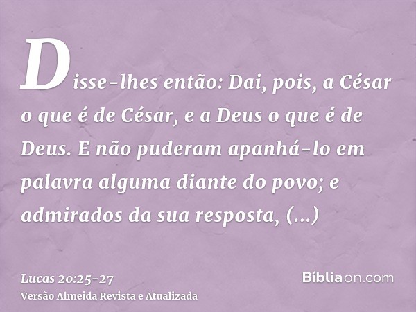 Disse-lhes então: Dai, pois, a César o que é de César, e a Deus o que é de Deus.E não puderam apanhá-lo em palavra alguma diante do povo; e admirados da sua res