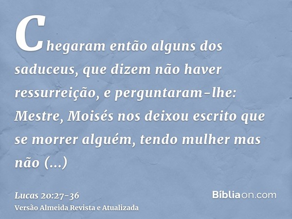 Chegaram então alguns dos saduceus, que dizem não haver ressurreição, e perguntaram-lhe:Mestre, Moisés nos deixou escrito que se morrer alguém, tendo mulher mas