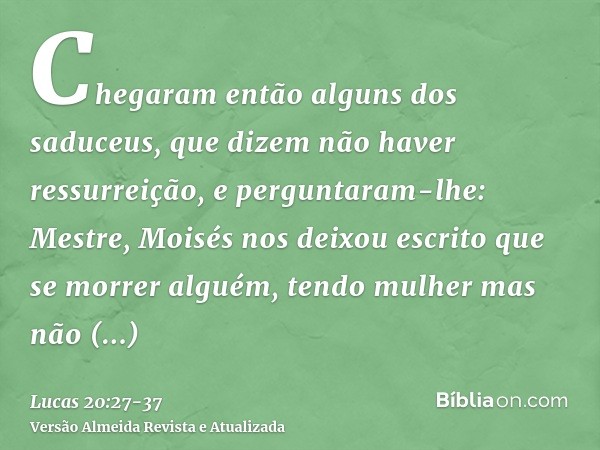 Chegaram então alguns dos saduceus, que dizem não haver ressurreição, e perguntaram-lhe:Mestre, Moisés nos deixou escrito que se morrer alguém, tendo mulher mas