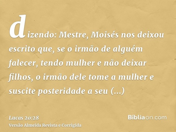 dizendo: Mestre, Moisés nos deixou escrito que, se o irmão de alguém falecer, tendo mulher e não deixar filhos, o irmão dele tome a mulher e suscite posteridade