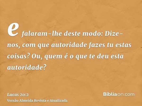 e falaram-lhe deste modo: Dize-nos, com que autoridade fazes tu estas coisas? Ou, quem é o que te deu esta autoridade?