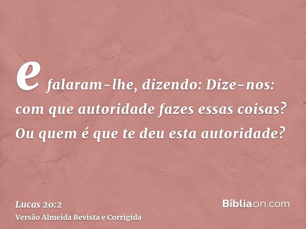 e falaram-lhe, dizendo: Dize-nos: com que autoridade fazes essas coisas? Ou quem é que te deu esta autoridade?