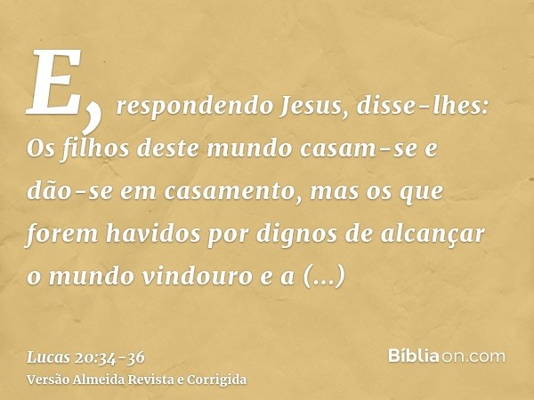 E, respondendo Jesus, disse-lhes: Os filhos deste mundo casam-se e dão-se em casamento,mas os que forem havidos por dignos de alcançar o mundo vindouro e a ress