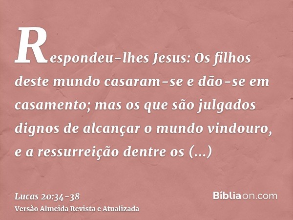 Respondeu-lhes Jesus: Os filhos deste mundo casaram-se e dão-se em casamento;mas os que são julgados dignos de alcançar o mundo vindouro, e a ressurreição dentr