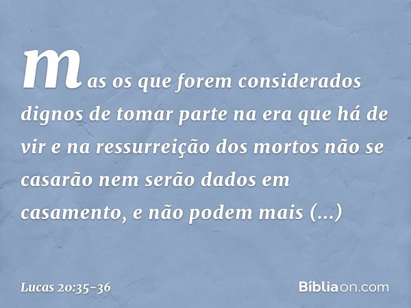 mas os que forem considerados dignos de tomar parte na era que há de vir e na ressurreição dos mortos não se casarão nem serão dados em casamento, e não podem m