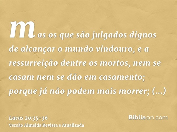 mas os que são julgados dignos de alcançar o mundo vindouro, e a ressurreição dentre os mortos, nem se casam nem se dão em casamento;porque já não podem mais mo