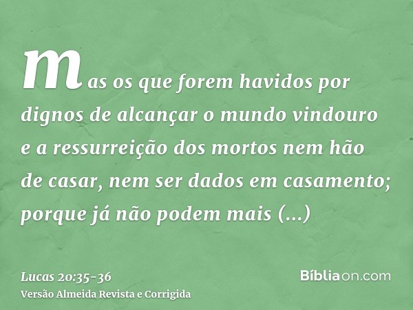 mas os que forem havidos por dignos de alcançar o mundo vindouro e a ressurreição dos mortos nem hão de casar, nem ser dados em casamento;porque já não podem ma