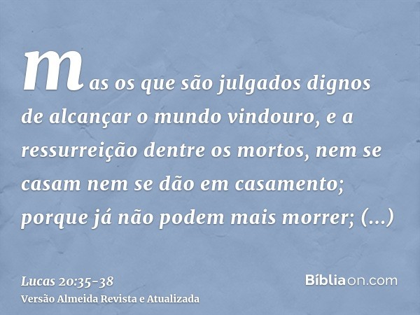 mas os que são julgados dignos de alcançar o mundo vindouro, e a ressurreição dentre os mortos, nem se casam nem se dão em casamento;porque já não podem mais mo