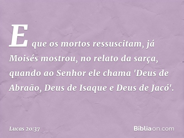 E que os mortos ressuscitam, já Moisés mostrou, no relato da sarça, quando ao Senhor ele chama 'Deus de Abraão, Deus de Isaque e Deus de Jacó'. -- Lucas 20:37